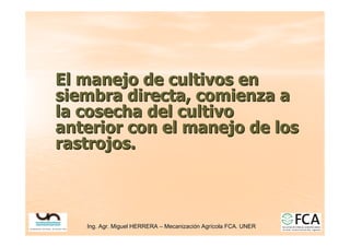 Ing. Agr. Miguel HERRERA
Ing. Agr. Miguel HERRERA –
– Mecanizaci
Mecanizació
ón Agr
n Agrí
ícola FCA. UNER
cola FCA. UNER
El manejo de cultivos en
El manejo de cultivos en
siembra directa, comienza a
siembra directa, comienza a
la cosecha del cultivo
la cosecha del cultivo
anterior
anterior con el manejo de los
con el manejo de los
rastrojos
rastrojos.
.
 