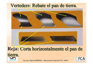 Ing. Agr. Miguel HERRERA
Ing. Agr. Miguel HERRERA –
– Mecanizaci
Mecanizació
ón Agr
n Agrí
ícola FCA. UNER
cola FCA. UNER
Reja:
Reja: Corta horizontalmente el pan de
Corta horizontalmente el pan de
tierra.
tierra.
Vertedera: Rebate el pan de tierra.
Vertedera: Rebate el pan de tierra.
 