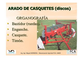 Ing. Agr. Miguel HERRERA
Ing. Agr. Miguel HERRERA –
– Mecanizaci
Mecanizació
ón Agr
n Agrí
ícola FCA. UNER
cola FCA. UNER
ARADO DE
ARADO DE CASQUETES (discos)
CASQUETES (discos)
ORGANOGRAF
ORGANOGRAFÍ
ÍA
A
•
• Bastidor
Bastidor (ruedas).
(ruedas).
•
• Enganche.
Enganche.
•
• Casquete
Casquete.
.
•
• Tim
Timó
ón
n.
.
 