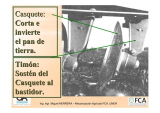 Ing. Agr. Miguel HERRERA
Ing. Agr. Miguel HERRERA –
– Mecanizaci
Mecanizació
ón Agr
n Agrí
ícola FCA. UNER
cola FCA. UNER
Casquete:
Casquete:
Corta e
Corta e
invierte
invierte
el pan de
el pan de
tierra.
tierra.
Tim
Timó
ón:
n:
Sost
Sosté
én del
n del
Casquete al
Casquete al
bastidor.
bastidor.
 
