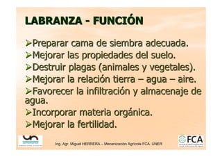 Ing. Agr. Miguel HERRERA
Ing. Agr. Miguel HERRERA –
– Mecanizaci
Mecanizació
ón Agr
n Agrí
ícola FCA. UNER
cola FCA. UNER
LABRANZA
LABRANZA -
- FUNCI
FUNCIÓ
ÓN
N

Preparar cama de siembra adecuada.
Preparar cama de siembra adecuada.

Mejorar las propiedades del suelo.
Mejorar las propiedades del suelo.

Destruir plagas (animales y vegetales).
Destruir plagas (animales y vegetales).

Mejorar la relaci
Mejorar la relació
ón tierra
n tierra –
– agua
agua –
– aire.
aire.

Favorecer la infiltraci
Favorecer la infiltració
ón y almacenaje de
n y almacenaje de
agua.
agua.

Incorporar materia org
Incorporar materia orgá
ánica.
nica.

Mejorar la fertilidad.
Mejorar la fertilidad.
 