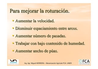 Ing. Agr. Miguel HERRERA
Ing. Agr. Miguel HERRERA –
– Mecanizaci
Mecanizació
ón Agr
n Agrí
ícola FCA. UNER
cola FCA. UNER
Para mejorar la roturaci
Para mejorar la roturació
ón.
n.
•
• Aumentar la velocidad.
Aumentar la velocidad.
•
• Disminuir espaciamiento entre arcos.
Disminuir espaciamiento entre arcos.
•
• Aumentar n
Aumentar nú
úmero de pasadas.
mero de pasadas.
•
• Trabajar con bajo contenido de humedad.
Trabajar con bajo contenido de humedad.
•
• Aumentar ancho de p
Aumentar ancho de pú
úas.
as.
 