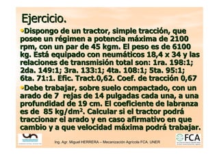 Ing. Agr. Miguel HERRERA
Ing. Agr. Miguel HERRERA –
– Mecanizaci
Mecanizació
ón Agr
n Agrí
ícola FCA. UNER
cola FCA. UNER
Ejercicio.
Ejercicio.
•
•Dispongo de un tractor, simple tracci
Dispongo de un tractor, simple tracció
ón, que
n, que
posee un r
posee un ré
égimen a potencia m
gimen a potencia má
áxima de 2100
xima de 2100
rpm, con un par de 45 kgm. El peso es de 6100
rpm, con un par de 45 kgm. El peso es de 6100
kg. Est
kg. Está
á equipado con neum
equipado con neumá
áticos 18,4 x 34 y las
ticos 18,4 x 34 y las
relaciones de transmisi
relaciones de transmisió
ón total son: 1ra. 198:1;
n total son: 1ra. 198:1;
2da. 149:1; 3ra. 133:1; 4ta. 108:1; 5ta. 95:1;
2da. 149:1; 3ra. 133:1; 4ta. 108:1; 5ta. 95:1;
6ta. 71:1.
6ta. 71:1. Efic
Efic.
. Tract
Tract.0,62.
.0,62. Coef
Coef. de tracci
. de tracció
ón 0,67
n 0,67
•
•Debe trabajar, sobre suelo compactado, con un
Debe trabajar, sobre suelo compactado, con un
arado de 7 rejas de 14 pulgadas cada una, a una
arado de 7 rejas de 14 pulgadas cada una, a una
profundidad de 19 cm. El coeficiente de labranza
profundidad de 19 cm. El coeficiente de labranza
es de 85
es de 85 kg
kg/dm
/dm2
2. Calcular si el tractor podr
. Calcular si el tractor podrá
á
traccionar el arado y en caso afirmativo en que
traccionar el arado y en caso afirmativo en que
cambio y a que velocidad m
cambio y a que velocidad má
áxima podr
xima podrá
á trabajar.
trabajar.
 