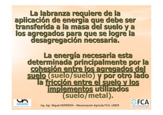 Ing. Agr. Miguel HERRERA
Ing. Agr. Miguel HERRERA –
– Mecanizaci
Mecanizació
ón Agr
n Agrí
ícola FCA. UNER
cola FCA. UNER
La labranza requiere de la
La labranza requiere de la
aplicaci
aplicació
ón de energ
n de energí
ía que debe ser
a que debe ser
transferida a la masa del suelo y a
transferida a la masa del suelo y a
los agregados para que se logre la
los agregados para que se logre la
desagregaci
desagregació
ón necesaria.
n necesaria.
La energ
La energí
ía necesaria esta
a necesaria esta
determinada principalmente por la
determinada principalmente por la
cohesi
cohesió
ón entre los agregados del
n entre los agregados del
suelo
suelo (suelo/suelo) y por otro lado
y por otro lado
la
la fricci
fricció
ón entre el suelo y los
n entre el suelo y los
implementos
implementos utilizados
utilizados
(suelo/metal).
 