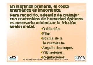 Ing. Agr. Miguel HERRERA
Ing. Agr. Miguel HERRERA –
– Mecanizaci
Mecanizació
ón Agr
n Agrí
ícola FCA. UNER
cola FCA. UNER
En labranza primaria, el costo
En labranza primaria, el costo
energ
energé
ético es importante.
tico es importante.
Para reducirlo, adem
Para reducirlo, ademá
ás de trabajar
s de trabajar
con contenidos de humedad
con contenidos de humedad ó
óptimos
ptimos
es necesario minimizar la fricci
es necesario minimizar la fricció
ón
n
suelo/metal.
suelo/metal.
•
•Oxidaci
Oxidació
ón.
n.
•
•Filos
Filos
•
•Forma de la
Forma de la
herramienta.
herramienta.
•
•Angulo de ataque.
Angulo de ataque.
•
•Vibraciones.
Vibraciones.
•
•Regulaciones.
Regulaciones.
 