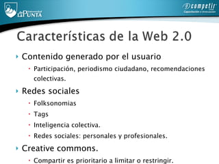Contenido generado por el usuario Participación, periodismo ciudadano, recomendaciones colectivas.  Redes sociales Folksonomias Tags  Inteligencia colectiva. Redes sociales: personales y profesionales.  Creative commons. Compartir es prioritario a limitar o restringir. 