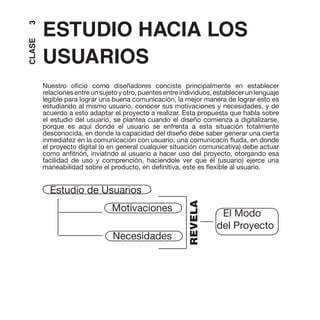 3
CLASE   ESTUDIO HACIA LOS
        USUARIOS
        Nuestro oficio como diseñadores conciste principalmente en establecer
        relaciones entre un sujeto y otro, puentes entre individuos, establecer un lenguaje
        legible para lograr una buena comunicación, la mejor manera de lograr esto es
        estudiando al mismo usuario, conocer sus motivaciones y necesidades, y de
        acuerdo a esto adaptar el proyecto a realizar. Esta propuesta que habla sobre
        el estudio del usuario, se plantea cuando el diseño comienza a digitalizarse,
        porque es aquí donde el usuario se enfrenta a esta situación totalmente
        desconocida, en donde la capacidad del diseño debe saber generar una cierta
        inmediatez en la comunicación con usuario, una comunicacín fluida, en donde
        el proyecto digital (o en general cualquier situación comunicativa) debe actuar
        como anfitrión, inviatndo al usuario a hacer uso del proyecto, otorgando esa
        