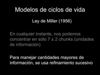 Modelos de ciclos de vida Ley de Miller (1956) En cualquier instante, nos podemos concentrar en sólo 7  ± 2  chunks (unidades de información) Para manejar cantidades mayores de información, se usa refinamiento sucesivo 