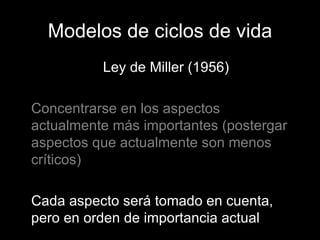 Modelos de ciclos de vida Ley de Miller (1956) Concentrarse en los aspectos actualmente más importantes (postergar aspectos que actualmente son menos críticos) Cada aspecto será tomado en cuenta, pero en orden de importancia actual 