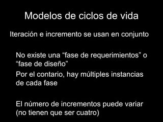 Modelos de ciclos de vida Iteración e incremento se usan en conjunto No existe una “fase de requerimientos” o “fase de diseño” Por el contario, hay múltiples instancias de cada fase El número de incrementos puede variar (no tienen que ser cuatro) 