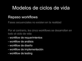 Modelos de ciclos de vida Repaso workflows Fases secuenciales no existen en la realidad Por el contrario, los cinco workflows se desarrollan en todo el ciclo de vida - workflow de requerimientos - workflow de análisis - workflow de diseño - workflow de implementación - workflow de testing 