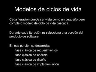 Modelos de ciclos de vida Cada iteración puede ser vista como un pequeño pero completo modelo de ciclo de vida cascada Durante cada iteración se selecciona una porción del producto de software En esa porción se desarrolla: fase clásica de requerimientos fase clásica de análisis fase clásica de diseño fase clásica de implementación 