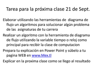 Tarea para la próxima clase 21 de Sept.
Elaborar utilizando las herramientas de diagrama de
flujo un algoritmos para solucionar algún problema
de las asignaturas de tu carrera
Realizar un algoritmo con la herramienta de diagrama
de flujo utilizando la variable tiempo o reloj como
principal para recibir la clase de computacion
Prepara tu explicación en Power Point y súbelo a tu
pagina WEB en www.Mex.tl
Explicar en la proxima clase como se llego al resultado
 