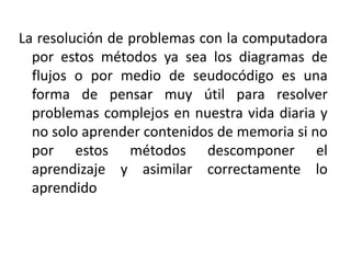 La resolución de problemas con la computadora
por estos métodos ya sea los diagramas de
flujos o por medio de seudocódigo es una
forma de pensar muy útil para resolver
problemas complejos en nuestra vida diaria y
no solo aprender contenidos de memoria si no
por estos métodos descomponer el
aprendizaje y asimilar correctamente lo
aprendido
 