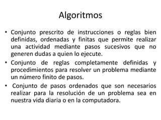 Algoritmos
• Conjunto prescrito de instrucciones o reglas bien
definidas, ordenadas y finitas que permite realizar
una actividad mediante pasos sucesivos que no
generen dudas a quien lo ejecute.
• Conjunto de reglas completamente definidas y
procedimientos para resolver un problema mediante
un número finito de pasos.
• Conjunto de pasos ordenados que son necesarios
realizar para la resolución de un problema sea en
nuestra vida diaria o en la computadora.
 