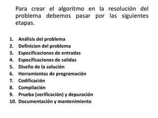 Para crear el algoritmo en la resolución del
problema debemos pasar por las siguientes
etapas.
1. Análisis del problema
2. Definicion del problema
3. Especificaciones de entradas
4. Especificaciones de salidas
5. Diseño de la solución
6. Herramientas de programación
7. Codificación
8. Compilación
9. Prueba (verificación) y depuración
10. Documentación y mantenimiento
 