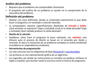Análisis del problema
• Requiere que el problema sea comprendido claramente.
• El propósito del análisis de un problema es ayudar en la comprensión de la
naturaleza del problema.
Definición del problema
• Realizar una clara definición, donde se contemple exactamente lo que debe
hacer el programa y el resultado o solución deseada.
• La computadora requiere especificaciones detalladas de Entrada y Salida.
¿Qué entradas se requieren? (tipo y cantidad) ¿Cuál es la salida deseada? (tipo
y cantidad) ¿Qué método produce la salida deseada?.
• Diseño de la solución
• Establecer cómo hace el programa la tarea solicitada. Los métodos más
eficaces para el proceso de diseño se basan en el conocido por divide y
vencerás. Es decir, la resolución de un problema complejo se realiza dividiendo
el problema en subproblemas (módulos).
• Herramientas de programación
• Las más comunes son los diagramas de flujo (flowchart) y pseudocódigo.
• Los primeros es una representación gráfica de un algoritmo.
• Los segundos son donde las instrucciones se escriben en palabras similares al
inglés o español, que facilitan tanto la escritura como la lectura de programas.
 
