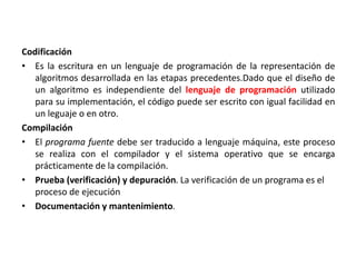 Codificación
• Es la escritura en un lenguaje de programación de la representación de
algoritmos desarrollada en las etapas precedentes.Dado que el diseño de
un algoritmo es independiente del lenguaje de programación utilizado
para su implementación, el código puede ser escrito con igual facilidad en
un leguaje o en otro.
Compilación
• El programa fuente debe ser traducido a lenguaje máquina, este proceso
se realiza con el compilador y el sistema operativo que se encarga
prácticamente de la compilación.
• Prueba (verificación) y depuración. La verificación de un programa es el
proceso de ejecución
• Documentación y mantenimiento.
 