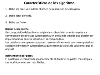 1. Debe ser preciso e indicar el orden de realización de cada paso.
2. Debe estar definido.
3. Debe ser finito.
Diseño descendente
Descomposición del problema original en subproblemas más simples y a
continuación dividir estos subproblemas en otros más simples que puedan ser
implementados para su solución en la computadora.
Los problemas complejos se pueden resolver eficazmente con la computadora
cuando se dividen en subproblemas que sean más fáciles de solucionar que el
original.
Refinamiento por pasos
El problema se comprende más fácilmente al dividirse en partes más simples.
Las modificaciones son más fáciles.
Características de los algoritmo
 