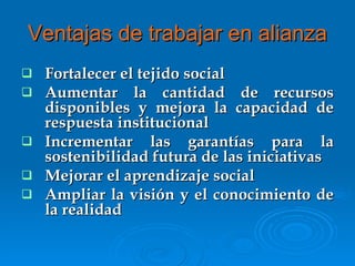 Ventajas de trabajar en alianza Fortalecer el tejido social Aumentar la cantidad de recursos disponibles y mejora la capacidad de respuesta institucional Incrementar las garantías para la sostenibilidad futura de las iniciativas Mejorar el aprendizaje social Ampliar la visión y el conocimiento de la realidad 