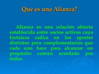 Qu é  es una Alianza? Alianza es una relación abierta establecida entre socios activos cuya fortaleza radica en los aportes distintos pero complementarios que cada uno hace para alcanzar un propósito común acordado por todos. 