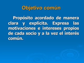 Objetivo común   Propósito acordado de manera clara y explícita. Expresa las motivaciones e intereses propios de cada socio y a la vez el interés común.   