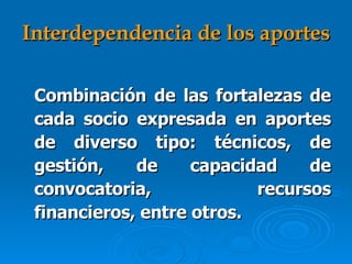 Interdependencia de los aportes Combinación de las fortalezas de cada socio expresada en aportes de diverso tipo: técnicos, de gestión, de capacidad de convocatoria, recursos financieros, entre otros.   