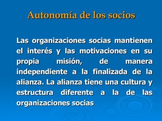 Autonomía de los socios Las organizaciones socias mantienen el interés y las motivaciones en su propia misión, de manera independiente a la finalizada de la alianza. La alianza tiene una cultura y estructura diferente a la de las organizaciones socias   