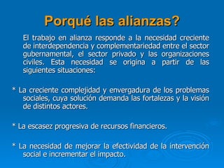 Porqué las alianzas? El trabajo en alianza responde a la necesidad creciente de interdependencia y complementariedad entre el sector gubernamental, el sector privado y las organizaciones civiles. Esta necesidad se origina a partir de las siguientes situaciones:   * La creciente complejidad y envergadura de los problemas sociales, cuya solución demanda las fortalezas y la visión de distintos actores.   * La escasez progresiva de recursos financieros.   * La necesidad de mejorar la efectividad de la intervención social e incrementar el impacto.  