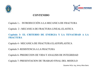 CONTENIDO
Capitulo 1.- INTRODUCCIÓN A LA MECANICA DE FRACTURA
Capitulo 2 - MECANICA DE FRACTURA LINEAL-ELASTICA
Capitulo 3- EL CRITERIO DE ENERGIA Y LA TENACIDAD A LA
FRACTURA
Capitulo 4 - MECANICA DE FRACTURA ELASTOPLASTICA
Capitulo 5- RESISTENCIA A LA FRACTURA
Capitulo 6- PREDICCION DE VIDA Y ANALISIS DE INTEGRIDAD
Capitulo 7- PRESENTACION DE TRABAJO FINAL DEL MODULO
Docente: M.Sc. Ing. Jimmy Villca Sainz
 