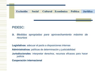 PIDESC:  a.  Medidas apropiadas para aprovechamiento m áximo de recursos Legislativas : adecuar el pacto a disposiciones internas Administrativas : pol íticas de determinación y justiciabilidad Jurisdiccionales : interpretar derechos, recursos eficaces para hacer justicia Cooperaci ón internacional Cultural   Econ ó mica   Pol í tica   Social Jur í dica   Exclusi ó n  