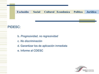 PIDESC:  b.   Progresividad, no regresividad c . No discriminaci ón d. Garantizar los de aplicaci ón inmediata e. Informe al CDESC Cultural   Econ ó mica   Pol í tica   Social Jur í dica   Exclusi ó n  