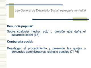 Denuncia popular:  Sobre cualquier hecho, acto u omisi ón que dañe el desarrollo social (67) Contraloría social: Desahogar el procedimiento y presentar las quejas o denuncias administrativas, civiles o penales (71 VI) Ley General de Desarrollo Social:  estructura remedial 