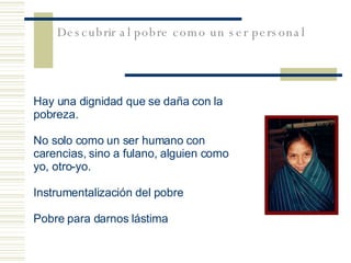 Descubrir al pobre como un ser personal Hay una dignidad que se daña con la pobreza.  No solo como un ser humano con carencias, sino a fulano, alguien como yo, otro-yo. Instrumentalización del pobre Pobre para darnos lástima 