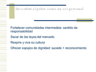 Fortalecer  comunidades intermedias: sentido de responsabilidad Sacar de las leyes del mercado Respire y viva su cultura Ofrecer  espejos  de dignidad: sucede + reconocimiento Descubrir al pobre como un ser personal 
