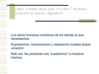 ¿Qu é sentido tiene que “seamos” distintos teniendo la misma dignidad?   Los seres humanos recibimos de los dem ás lo que necesitamos Expresamos, reconocemos y realizamos nuestra propia vocación Sólo así, las personas nos “superamos” a nosotros mismos 