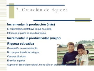 Incrementar la producción (más) El Paternalismo distribuye lo que no existe Introducir al pobre en ese dinamismo Incrementar la productividad (mejor)   Riqueza educativa Generación de conocimiento,  No comprar toda la tecnología Carreras técnicas Enseñar a gastar Superar el desarraigo cultural, no es sólo un problema de instrucción 2. Creación de riqueza 