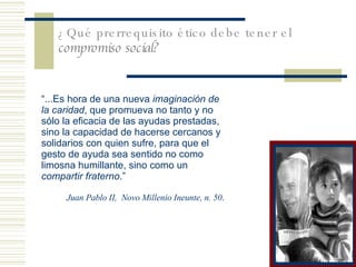 ¿Qu é prerrequisito ético debe tener el  compromiso social? “ ... Es hora de una nueva  imaginación de la caridad , que promueva no tanto y no sólo la eficacia de las ayudas prestadas, sino la capacidad de hacerse cercanos y solidarios con quien sufre, para que el gesto de ayuda sea sentido no como limosna humillante, sino como un  compartir fraterno .” Juan Pablo II,  Novo Millenio Ineunte, n. 50 . 