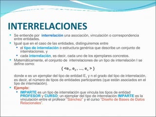 INTERRELACIONES Se entiende por  interrelación  una asociación, vinculación o correspondencia entre entidades. Igual que en el caso de las entidades, distinguiremos entre el  tipo de interrelación  o estructura genérica que describe un conjunto de interrelaciones, y  cada  interrelación , es decir, cada uno de los ejemplares concretos. Matemáticamente, el conjunto de  interrelaciones de un tipo de interrelación I se define como: { <e 1 , e 2  , ..., e n  > } donde e es un ejemplar del tipo de entidad E 1  y n el grado del tipo de interrelación, es decir, el número de tipos de entidades participantes (que están asociados en el tipo de interrelación).  Ejemplo: IMPARTE  es un tipo de interrelación que vincula los tipos de entidad  PROFESOR  y  CURSO ; un ejemplar del tipo de interrelación  IMPARTE  es la vinculación entre el profesor  “Sánchez”  y el curso  “Diseño de Bases de Datos Relacionales”. 