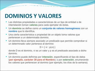 DOMINIOS Y VALORES Las distintas propiedades o características de un tipo de entidad o de interrelación toman  valores   para cada ejemplar de éstas. Un  dominio  se define como un  conjunto de valores homogéneos  con un  nombre  que lo identifica. Una cierta característica o propiedad de un objeto toma valores que pertenecen a un determinado dominio. Un dominio lleva siempre asociado un predicado que permite comprobar si un determinado valor pertenece al dominio: D = { vi : p(vi) } donde D es el dominio, vi es un valor y p es el predicado asociado a dicho dominio. Un dominio puede definirse por  intensión , especificando el tipo de datos ( por ejemplo, carácter 30 para el Nombre ); o por  extensión , enumerando los valores que pertenecen al dominio (por ejemplo, los días de la semana). 