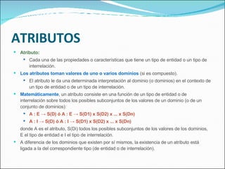 ATRIBUTOS Atributo: Cada una de las propiedades o características que tiene un tipo de entidad o un tipo de interrelación. Los atributos toman valores de uno o varios dominios  (si es compuesto). El atributo le da una determinada interpretación al dominio (o dominios) en el contexto de un tipo de entidad o de un tipo de interrelación. Matemáticamente , un atributo consiste en una función de un tipo de entidad o de interrelación sobre todos los posibles subconjuntos de los valores de un dominio (o de un conjunto de dominios): A : E -> S(D) ó A : E -> S(D1) x S(D2) x ... x S(Dn) A : I -> S(D) ó A : I -> S(D1) x S(D2) x ... x S(Dn) donde A es el atributo, S(Di) todos los posibles subconjuntos de los valores de los dominios, E el tipo de entidad e I el tipo de interrelación. A diferencia de los dominios que existen por sí mismos, la existencia de un atributo está ligada a la del correspondiente tipo (de entidad o de interrelación). 