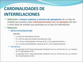 CARDINALIDADES DE INTERRELACIONES Definición:   número máximo y mínimo de ejemplares  de un tipo de entidad que pueden estar  interrelacionados con un ejemplar  del otro u otros tipos de entidad que participan en el tipo de interrelación. Notación: I(E1(n1,m1)):E2(n2,m2)) siendo: I un tipo de interrelación binaria, E1 y E2 los tipos de entidad asociados por ella, n1 y n2 las cardinalidades mínimas de E1 y E2 respectivamente, y m1 y m2 las cardinalidades máximas de E1 y E2 respectivamente. Semántica: un ejemplar de E2 está relacionado mediante I con un mínimo de n1 y un máximo de m1 ejemplares de E1.. un ejemplar de E1 está relacionado mediante I con un mínimo de n2 y un máximo de m2 ejemplares de E2.. 