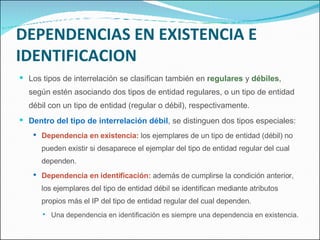 DEPENDENCIAS EN EXISTENCIA E IDENTIFICACION Los tipos de interrelación se clasifican también en  regulares  y  débiles , según estén asociando dos tipos de entidad regulares, o un tipo de entidad débil con un tipo de entidad (regular o débil), respectivamente. Dentro del tipo de interrelación débil , se distinguen dos tipos especiales: Dependencia en existencia:  los ejemplares de un tipo de entidad (débil) no pueden existir si desaparece el ejemplar del tipo de entidad regular del cual dependen. Dependencia en identificación:  además de cumplirse la condición anterior, los ejemplares del tipo de entidad débil se identifican mediante atributos propios más el IP del tipo de entidad regular del cual dependen. Una dependencia en identificación es siempre una dependencia en existencia. 