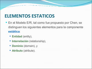 ELEMENTOS ESTATICOS En el Modelo E/R, tal como fue propuesto por Chen, se distinguen los siguientes elementos para la componente  estática : Entidad  (entity), Interrelación  (relationship), Dominio  (domain), y Atributo  (atribute). 