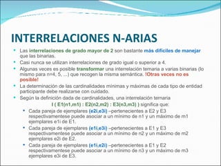 INTERRELACIONES N-ARIAS Las  interrelaciones de grado mayor de 2  son bastante  más difíciles de manejar  que las binarias. Casi nunca se utilizan interrelaciones de grado igual o superior a 4.  Algunas veces es posible  transformar  una interrelación ternaria a varias binarias (lo mismo para n=4, 5, ...) que recogen la misma semántica.  !Otras veces no es posible! La determinación de las cardinalidades mínimas y máximas de cada tipo de entidad participante debe realizarse con cuidado. Según la definición dada de cardinalidades, una interrelación ternaria  I ( E1(n1,m1) : E2(n2,m2) : E3(n3,m3) )  significa que: Cada pareja de ejemplares  (e2i,e3i)  –pertenecientes a E2 y E3 respectivamentese puede asociar a un mínimo de n1 y un máximo de m1 ejemplares e1i de E1. Cada pareja de ejemplares  (e1i,e3i)  –pertenecientes a E1 y E3 respectivamentese puede asociar a un mínimo de n2 y un máximo de m2 ejemplares e2i de E2. Cada pareja de ejemplares  (e1i,e2i)  –pertenecientes a E1 y E2 respectivamentese puede asociar a un mínimo de n3 y un máximo de m3 ejemplares e3i de E3. 