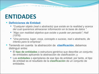 ENTIDADES Definiciones de Entidad: “ Cualquier objeto (real o abstracto) que existe en la realidad y acerca del cual queremos almacenar información en la base de datos ”. “ Algo con realidad objetiva que existe o puede ser pensado”; Hall (1976). “ Una persona, lugar, cosa, concepto o suceso, real o abstracto, de interés para la empresa”. Teniendo en cuenta  la abstracción de  clasificación , debemos distinguir entre:  El  tipo de entidades  o estructura genérica que describe un conjunto de entidades aplicando la abstracción de clasificación; y Las  entidades  o ejemplares de ese tipo de entidad; por tanto, el tipo de entidad es el resultado de la  clasificación  de un conjunto de entidades. 