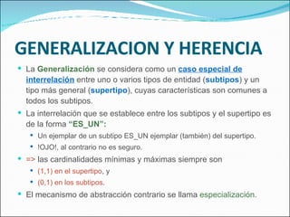 GENERALIZACION Y HERENCIA La  Generalización  se considera como un  caso especial de interrelación  entre uno o varios tipos de entidad ( subtipos ) y un tipo más general ( supertipo ), cuyas características son comunes a todos los subtipos. La interrelación que se establece entre los subtipos y el supertipo es de la forma  “ES_UN”: Un ejemplar de un subtipo ES_UN ejemplar (también) del supertipo. !OJO!, al contrario no es seguro. =>  las cardinalidades mínimas y máximas siempre son (1,1) en el supertipo , y (0,1) en los subtipos . El mecanismo de abstracción contrario se llama  especialización. 