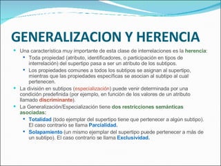 GENERALIZACION Y HERENCIA Una característica muy importante de esta clase de interrelaciones es la  herencia : Toda propiedad (atributo, identificadores, o participación en tipos de interrelación) del supertipo pasa a ser un atributo de los subtipos. Los propiedades comunes a todos los subtipos se asignan al supertipo, mientras que las propiedades específicas se asocian al subtipo al cual pertenecen. La división en subtipos ( especialización ) puede venir determinada por una condición predefinida (por ejemplo, en función de los valores de un atributo llamado  discriminante ). La Generalización/Especialización tiene  dos restricciones semánticas asociadas: Totalidad  (todo ejemplar del supertipo tiene que pertenecer a algún subtipo). El caso contrario se llama  Parcialidad. Solapamiento  (un mismo ejemplar del supertipo puede pertenecer a más de un subtipo). El caso contrario se llama  Exclusividad. 