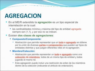AGREGACION En el ME/R extendido la  agregación  es un tipo especial de interrelación en la cual: las cardinalidades mínima y máxima del tipo de entidad  agregada  siempre son (1,1), y por eso no se indican. Existen  dos clases de agregaciones : Compuesto/Componente: Abstracción que permite representar que un  todo  o  agregado  se obtiene por la unión de diversas  partes  o  componentes  que pueden ser tipos de entidades distintas y que juegan diferentes roles en la agregación. Miembro/Colección: Abstracción que permite representar un  todo  o  agregado  como una  colección  de  miembros , todos de un mismo tipo de entidad y todos jugando el mismo rol. Esta agregación puede incluir una restricción de orden de los miembros dentro de la colección (indicando el atributo de ordenación). 
