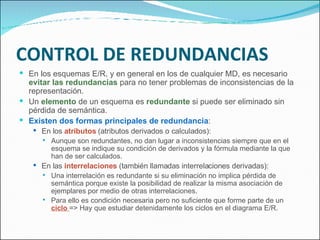CONTROL DE REDUNDANCIAS En los esquemas E/R, y en general en los de cualquier MD, es necesario  evitar las redundancias  para no tener problemas de inconsistencias de la representación. Un  elemento  de un esquema es  redundante  si puede ser eliminado sin pérdida de semántica. Existen dos formas principales de redundancia : En los  atributos  (atributos derivados o calculados): Aunque son redundantes, no dan lugar a inconsistencias siempre que en el esquema se indique su condición de derivados y la fórmula mediante la que han de ser calculados. En las  interrelaciones  (también llamadas interrelaciones derivadas): Una interrelación es redundante si su eliminación no implica pérdida de semántica porque existe la posibilidad de realizar la misma asociación de ejemplares por medio de otras interrelaciones. Para ello es condición necesaria pero no suficiente que forme parte de un  ciclo  => Hay que estudiar detenidamente los ciclos en el diagrama E/R. 